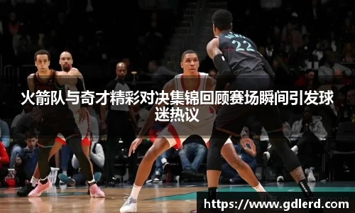 火箭队与奇才精彩对决集锦回顾赛场瞬间引发球迷热议