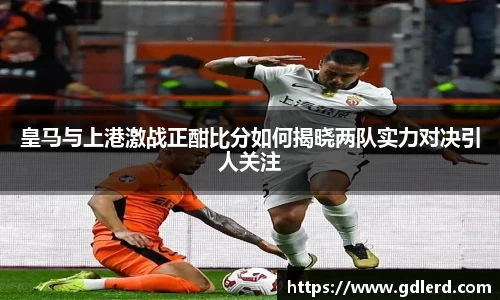 皇马与上港激战正酣比分如何揭晓两队实力对决引人关注