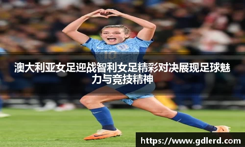 澳大利亚女足迎战智利女足精彩对决展现足球魅力与竞技精神